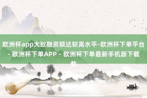 欧洲杯app大致融资额达较高水平-欧洲杯下单平台- 欧洲杯下单APP - 欧洲杯下单最新手机版下载