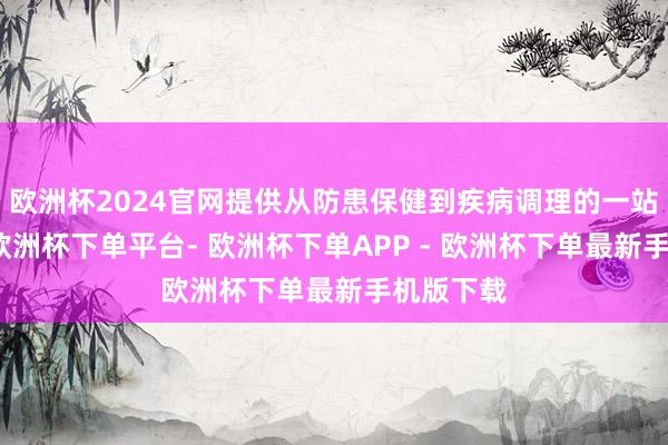 欧洲杯2024官网提供从防患保健到疾病调理的一站式奇迹-欧洲杯下单平台- 欧洲杯下单APP - 欧洲杯下单最新手机版下载