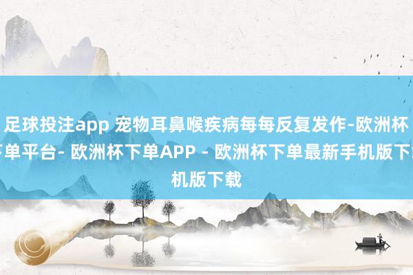 足球投注app 宠物耳鼻喉疾病每每反复发作-欧洲杯下单平台- 欧洲杯下单APP - 欧洲杯下单最新手机版下载