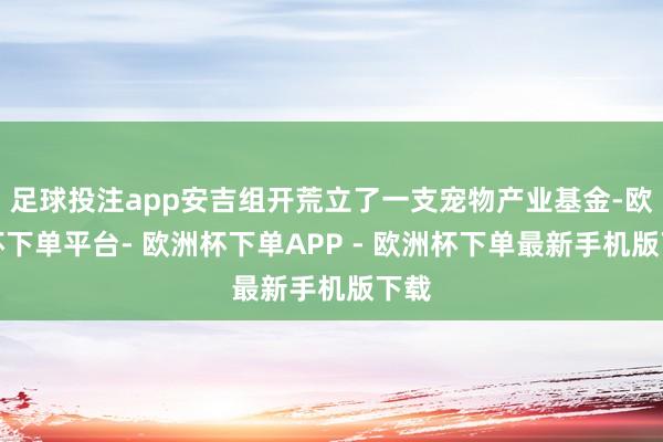 足球投注app安吉组开荒立了一支宠物产业基金-欧洲杯下单平台- 欧洲杯下单APP - 欧洲杯下单最新手机版下载