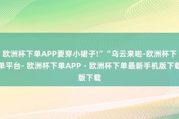 欧洲杯下单APP要穿小裙子!”“乌云来啦-欧洲杯下单平台- 欧洲杯下单APP - 欧洲杯下单最新手机版下载