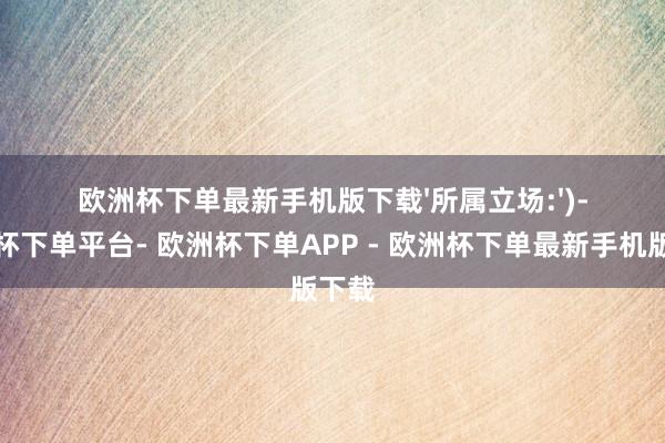 欧洲杯下单最新手机版下载'所属立场:')-欧洲杯下单平台- 欧洲杯下单APP - 欧洲杯下单最新手机版下载