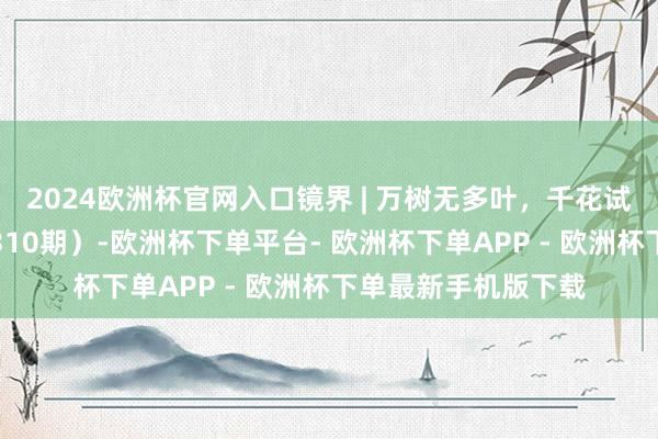 2024欧洲杯官网入口镜界 | 万树无多叶，千花试一枝（一周精选第310期）-欧洲杯下单平台- 欧洲杯下单APP - 欧洲杯下单最新手机版下载