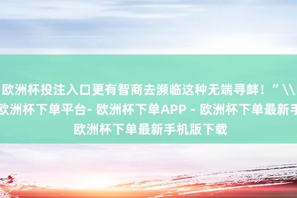 欧洲杯投注入口更有智商去濒临这种无端寻衅！”\n戳视频-欧洲杯下单平台- 欧洲杯下单APP - 欧洲杯下单最新手机版下载