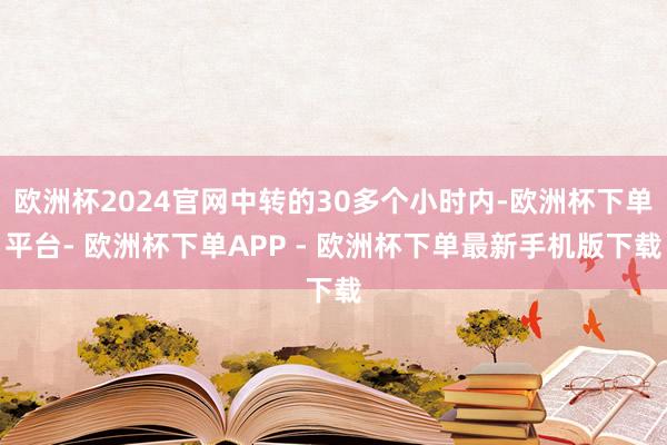 欧洲杯2024官网中转的30多个小时内-欧洲杯下单平台- 欧洲杯下单APP - 欧洲杯下单最新手机版下载